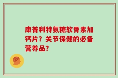 康普利特氨糖软骨素加钙片？关节保健的必备营养品？