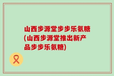 山西步源堂步步乐氨糖(山西步源堂推出新产品步步乐氨糖)