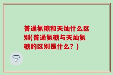 普通氨糖和天灿什么区别(普通氨糖与天灿氨糖的区别是什么？)