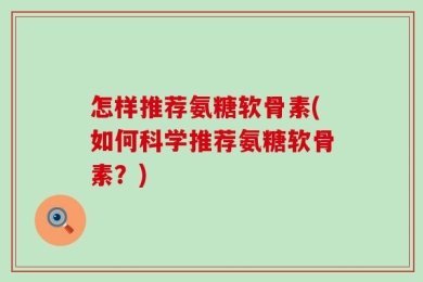 怎样推荐氨糖软骨素(如何科学推荐氨糖软骨素？)