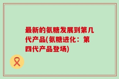 最新的氨糖发展到第几代产品(氨糖进化：第四代产品登场)