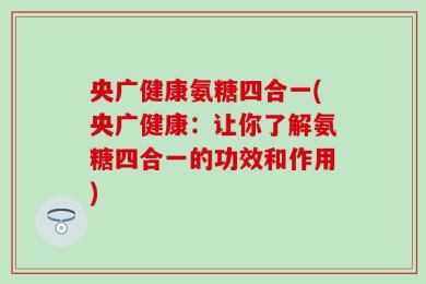 央广健康氨糖四合一(央广健康：让你了解氨糖四合一的功效和作用)