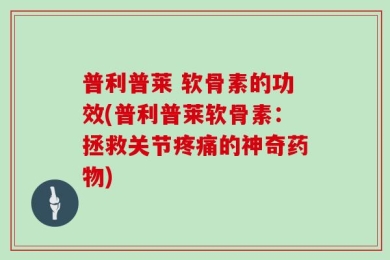 普利普莱 软骨素的功效(普利普莱软骨素：拯救关节疼痛的神奇药物)