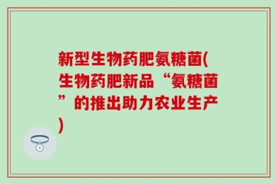 新型生物药肥氨糖菌(生物药肥新品“氨糖菌”的推出助力农业生产)