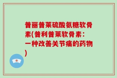 普丽普莱硫酸氨糖软骨素(普利普莱软骨素：一种改善关节痛的药物)