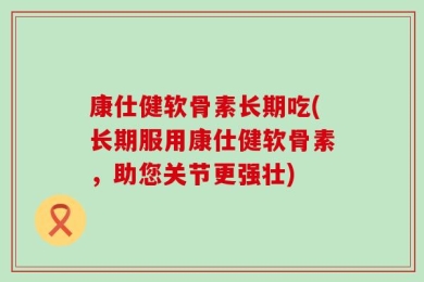 康仕健软骨素长期吃(长期服用康仕健软骨素，助您关节更强壮)