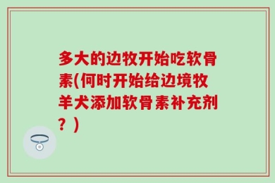 多大的边牧开始吃软骨素(何时开始给边境牧羊犬添加软骨素补充剂？)