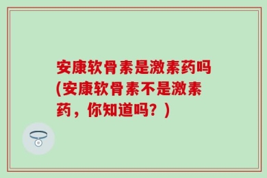 安康软骨素是激素药吗(安康软骨素不是激素药，你知道吗？)