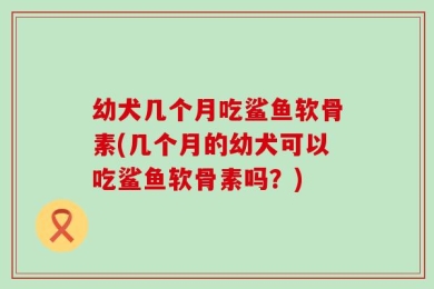 幼犬几个月吃鲨鱼软骨素(几个月的幼犬可以吃鲨鱼软骨素吗？)