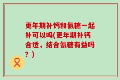 更年期补钙和氨糖一起补可以吗(更年期补钙合适，结合氨糖有益吗？)
