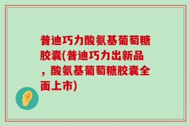 普迪巧力酸氨基葡萄糖胶囊(普迪巧力出新品，酸氨基葡萄糖胶囊全面上市)