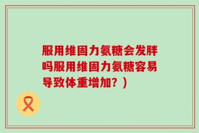 服用维固力氨糖会发胖吗服用维固力氨糖容易导致体重增加？)