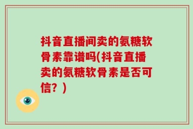 抖音直播间卖的氨糖软骨素靠谱吗(抖音直播卖的氨糖软骨素是否可信？)