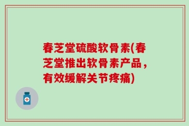 春芝堂硫酸软骨素(春芝堂推出软骨素产品，有效缓解关节疼痛)