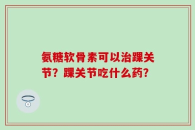 氨糖软骨素可以治踝关节？踝关节吃什么药？