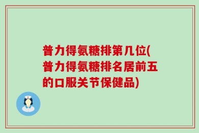 普力得氨糖排第几位(普力得氨糖排名居前五的口服关节保健品)