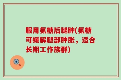 服用氨糖后腿肿(氨糖可缓解腿部肿胀，适合长期工作族群)