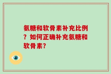 氨糖和软骨素补充比例？如何正确补充氨糖和软骨素？