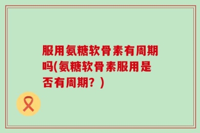 服用氨糖软骨素有周期吗(氨糖软骨素服用是否有周期？)