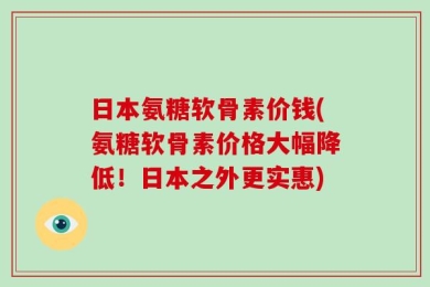 日本氨糖软骨素价钱(氨糖软骨素价格大幅降低！日本之外更实惠)