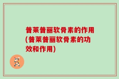 普莱普丽软骨素的作用(普莱普丽软骨素的功效和作用)