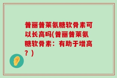 普丽普莱氨糖软骨素可以长高吗(普丽普莱氨糖软骨素：有助于增高？)