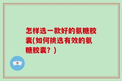 怎样选一款好的氨糖胶囊(如何挑选有效的氨糖胶囊？)