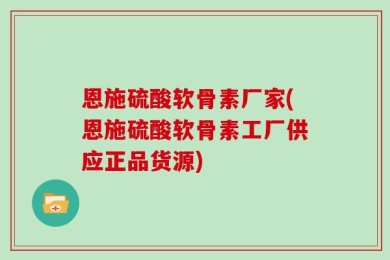 恩施硫酸软骨素厂家(恩施硫酸软骨素工厂供应正品货源)