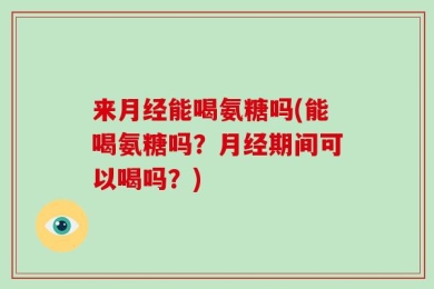 来月经能喝氨糖吗(能喝氨糖吗？月经期间可以喝吗？)