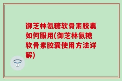 御芝林氨糖软骨素胶囊如何服用(御芝林氨糖软骨素胶囊使用方法详解)
