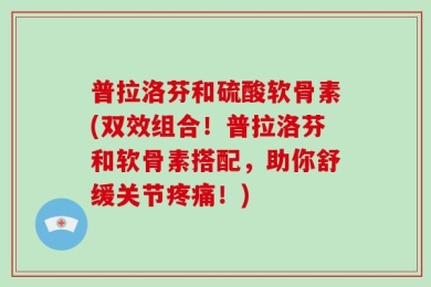 普拉洛芬和硫酸软骨素(双效组合！普拉洛芬和软骨素搭配，助你舒缓关节疼痛！)