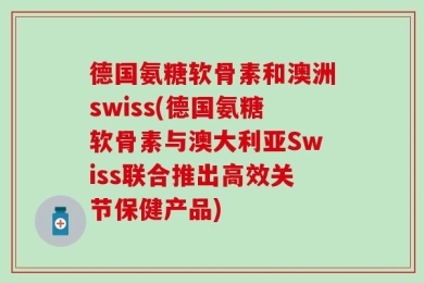 德国氨糖软骨素和澳洲swiss(德国氨糖软骨素与澳大利亚Swiss联合推出高效关节保健产品)