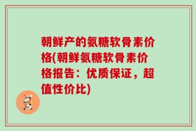 朝鲜产的氨糖软骨素价格(朝鲜氨糖软骨素价格报告：优质保证，超值性价比)