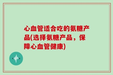 心血管适合吃的氨糖产品(选择氨糖产品，保障心血管健康)
