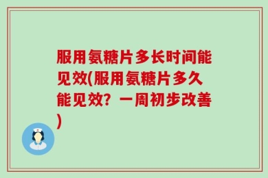 服用氨糖片多长时间能见效(服用氨糖片多久能见效？一周初步改善)