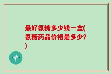 最好氨糖多少钱一盒(氨糖药品价格是多少？)