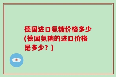 德国进口氨糖价格多少(德国氨糖的进口价格是多少？)