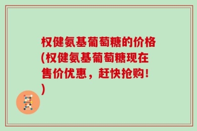 权健氨基葡萄糖的价格(权健氨基葡萄糖现在售价优惠，赶快抢购！)
