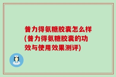 普力得氨糖胶囊怎么样(普力得氨糖胶囊的功效与使用效果测评)