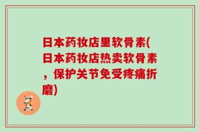 日本药妆店里软骨素(日本药妆店热卖软骨素，保护关节免受疼痛折磨)
