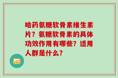 哈药氨糖软骨素维生素片？氨糖软骨素的具体功效作用有哪些？适用人群是什么？