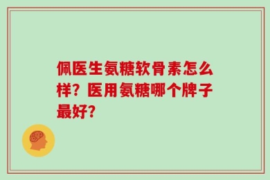佩医生氨糖软骨素怎么样？医用氨糖哪个牌子最好？