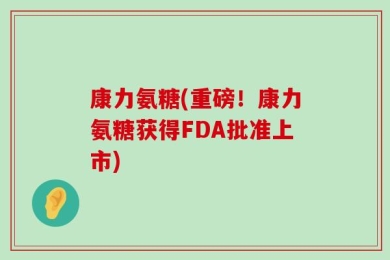 康力氨糖(重磅！康力氨糖获得FDA批准上市)
