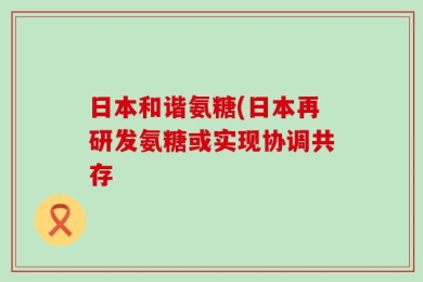 日本和谐氨糖(日本再研发氨糖或实现协调共存