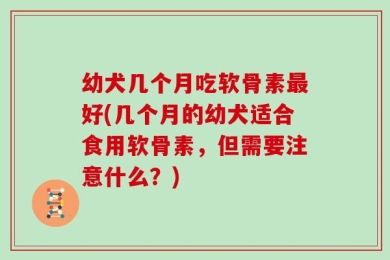 幼犬几个月吃软骨素最好(几个月的幼犬适合食用软骨素，但需要注意什么？)