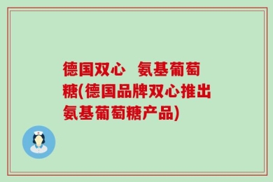 德国双心  氨基葡萄糖(德国品牌双心推出氨基葡萄糖产品)