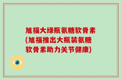 旭福大绿瓶氨糖软骨素(旭福推出大瓶装氨糖软骨素助力关节健康)