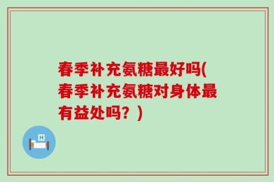 春季补充氨糖最好吗(春季补充氨糖对身体最有益处吗？)