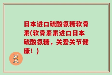 日本进口硫酸氨糖软骨素(软骨素素进口日本硫酸氨糖，关爱关节健康！)