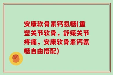 安康软骨素钙氨糖(重塑关节软骨，舒缓关节疼痛，安康软骨素钙氨糖自由搭配)
